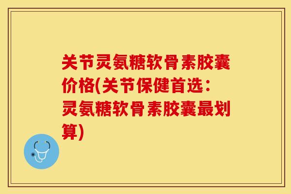 关节灵氨糖软骨素胶囊价格(关节保健首选：灵氨糖软骨素胶囊最划算)