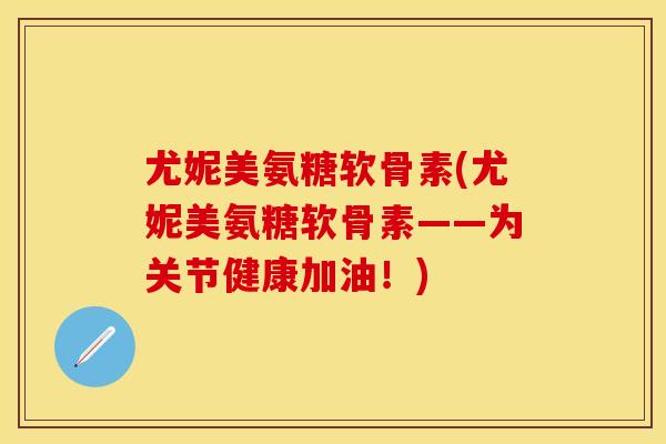 尤妮美氨糖软骨素(尤妮美氨糖软骨素——为关节健康加油！)