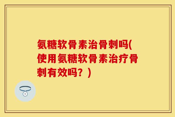氨糖软骨素治骨刺吗(使用氨糖软骨素治疗骨刺有效吗？)