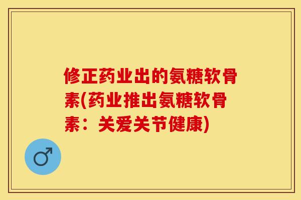 修正药业出的氨糖软骨素(药业推出氨糖软骨素：关爱关节健康)