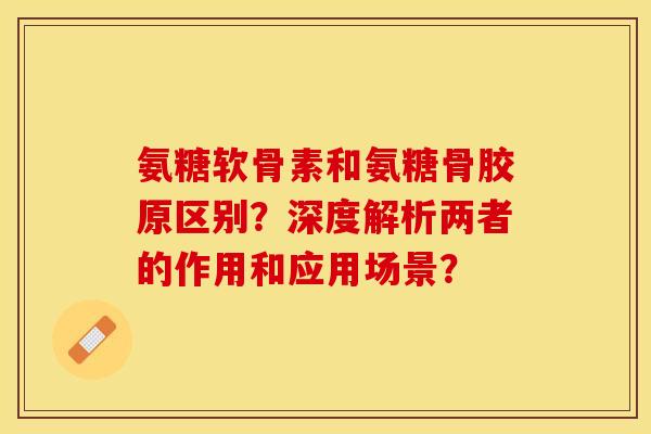 氨糖软骨素和氨糖骨胶原区别？深度解析两者的作用和应用场景？