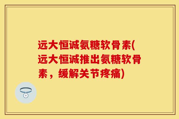 远大恒诚氨糖软骨素(远大恒诚推出氨糖软骨素，缓解关节疼痛)