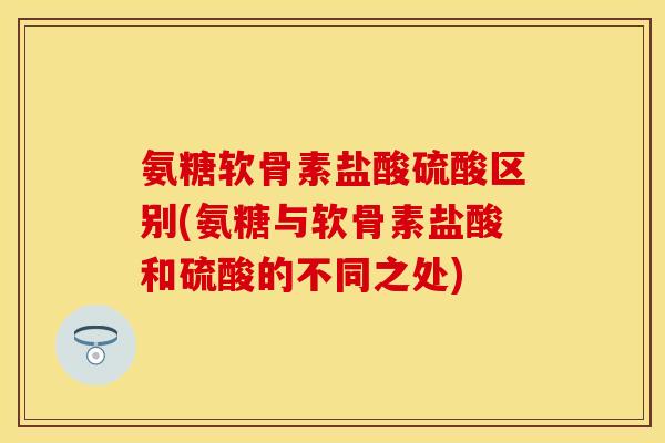 氨糖软骨素盐酸硫酸区别(氨糖与软骨素盐酸和硫酸的不同之处)