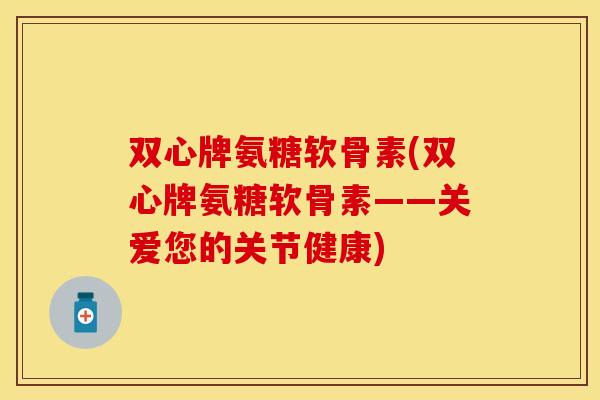 双心牌氨糖软骨素(双心牌氨糖软骨素——关爱您的关节健康)