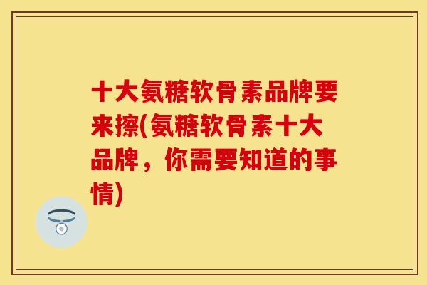 十大氨糖软骨素品牌要来擦(氨糖软骨素十大品牌，你需要知道的事情)