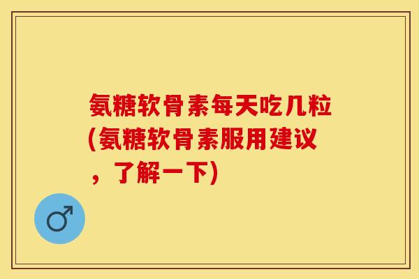 氨糖软骨素每天吃几粒(氨糖软骨素服用建议，了解一下)