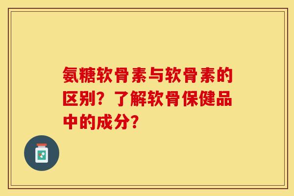 氨糖软骨素与软骨素的区别？了解软骨保健品中的成分？