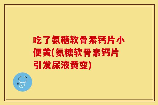 吃了氨糖软骨素钙片小便黄(氨糖软骨素钙片引发尿液黄变)-第1张图片-关节保镖