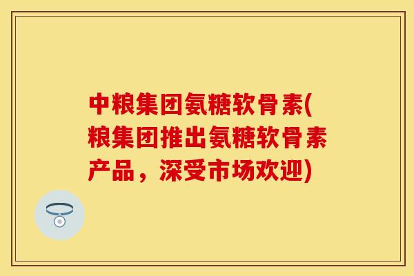 中粮集团氨糖软骨素(粮集团推出氨糖软骨素产品，深受市场欢迎)