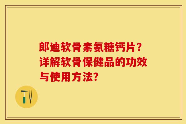 郎迪软骨素氨糖钙片？详解软骨保健品的功效与使用方法？