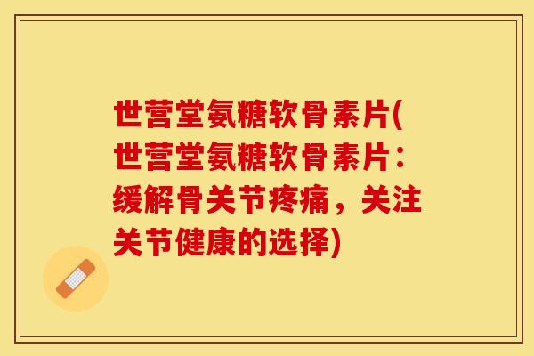 世营堂氨糖软骨素片(世营堂氨糖软骨素片：缓解骨关节疼痛，关注关节健康的选择)
