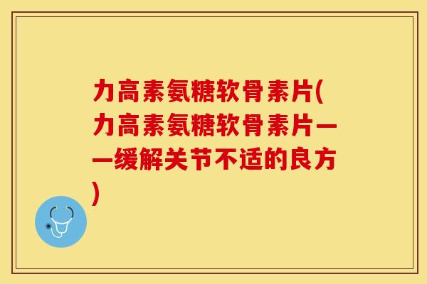 力高素氨糖软骨素片(力高素氨糖软骨素片——缓解关节不适的良方)-第1张图片-关节保镖 力高素氨糖软骨素片(力高素氨糖软骨素片——缓解关节不适的良方)-第1张图片-关节保镖