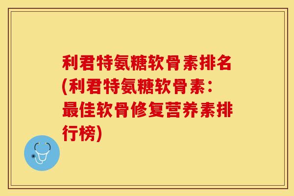 利君特氨糖软骨素排名(利君特氨糖软骨素：最佳软骨修复营养素排行榜)-第1张图片-关节保镖