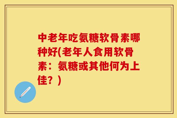 中老年吃氨糖软骨素哪种好(老年人食用软骨素：氨糖或其他何为上佳？)