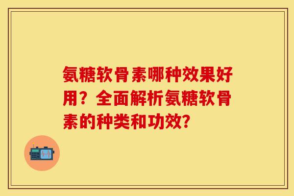 氨糖软骨素哪种效果好用？全面解析氨糖软骨素的种类和功效？