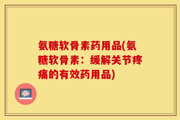 氨糖软骨素药用品(氨糖软骨素：缓解关节疼痛的有效药用品)