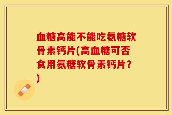 血糖高能不能吃氨糖软骨素钙片(高血糖可否食用氨糖软骨素钙片？)