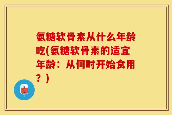 氨糖软骨素从什么年龄吃(氨糖软骨素的适宜年龄：从何时开始食用？)