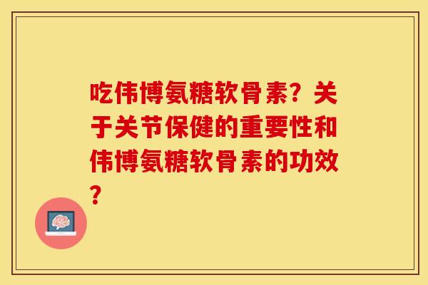 吃伟博氨糖软骨素？关于关节保健的重要性和伟博氨糖软骨素的功效？