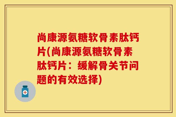 尚康源氨糖软骨素肽钙片(尚康源氨糖软骨素肽钙片：缓解骨关节问题的有效选择)