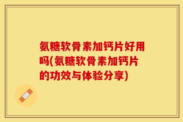 氨糖软骨素加钙片好用吗(氨糖软骨素加钙片的功效与体验分享)