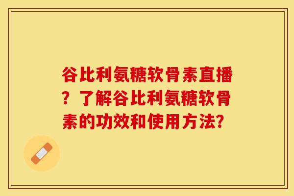 谷比利氨糖软骨素直播？了解谷比利氨糖软骨素的功效和使用方法？