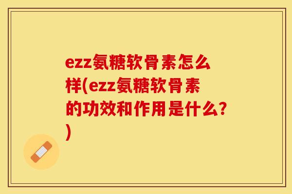 ezz氨糖软骨素怎么样(ezz氨糖软骨素的功效和作用是什么？)
