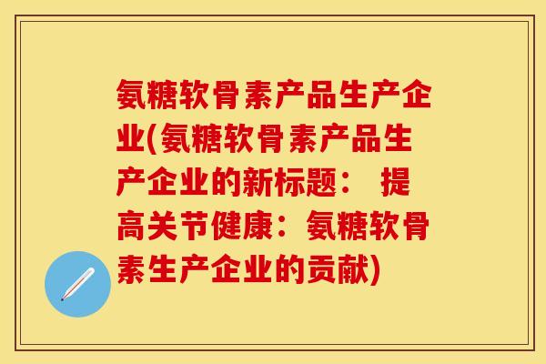 氨糖软骨素产品生产企业(氨糖软骨素产品生产企业的新标题： 提高关节健康：氨糖软骨素生产企业的贡献)