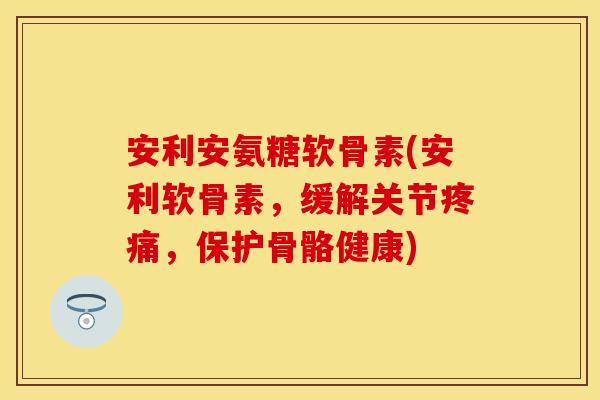 安利安氨糖软骨素(安利软骨素，缓解关节疼痛，保护骨骼健康)