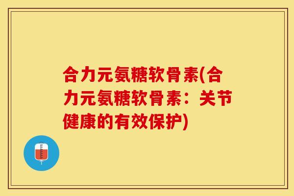 合力元氨糖软骨素(合力元氨糖软骨素：关节健康的有效保护)