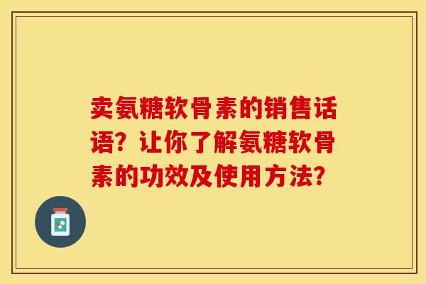 卖氨糖软骨素的销售话语？让你了解氨糖软骨素的功效及使用方法？