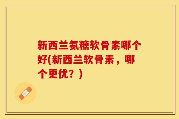 新西兰氨糖软骨素哪个好(新西兰软骨素，哪个更优？)-第1张图片-关节保镖