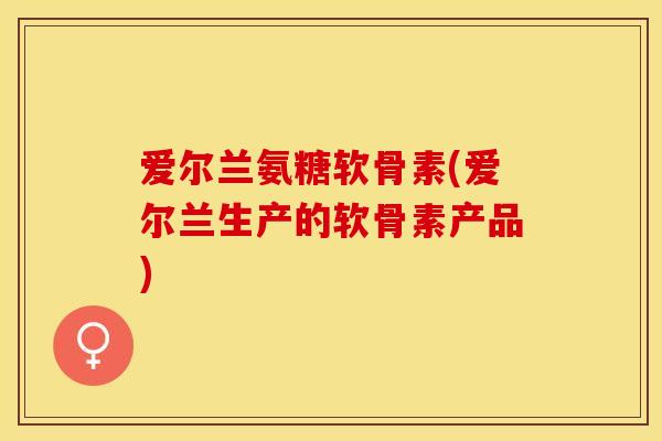爱尔兰氨糖软骨素(爱尔兰生产的软骨素产品)