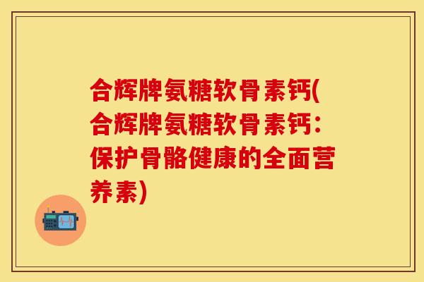 合辉牌氨糖软骨素钙(合辉牌氨糖软骨素钙：保护骨骼健康的全面营养素)