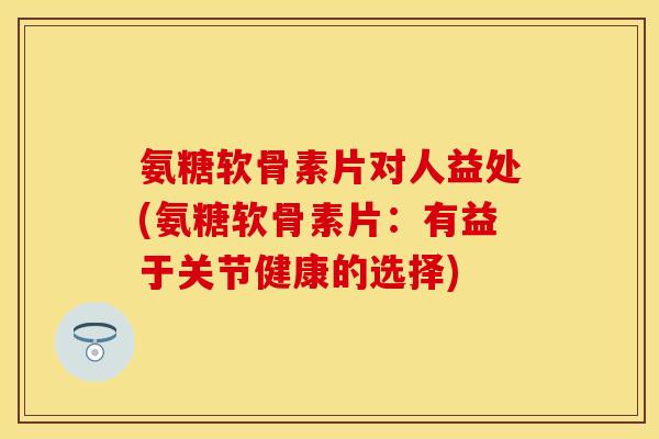 氨糖软骨素片对人益处(氨糖软骨素片：有益于关节健康的选择)-第1张图片-关节保镖