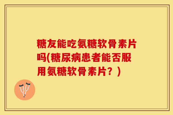 糖友能吃氨糖软骨素片吗(糖尿病患者能否服用氨糖软骨素片？)