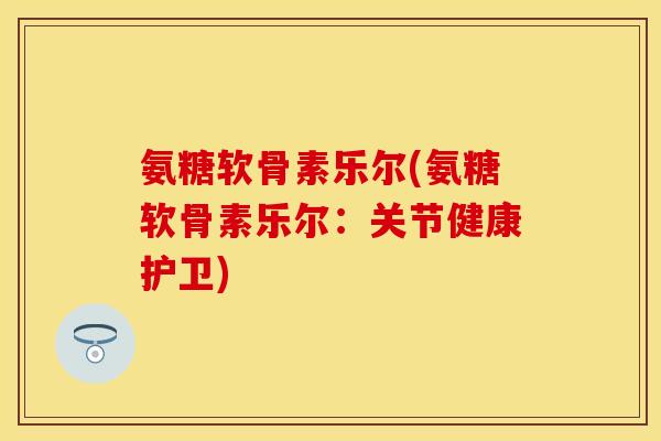 氨糖软骨素乐尔(氨糖软骨素乐尔：关节健康护卫)