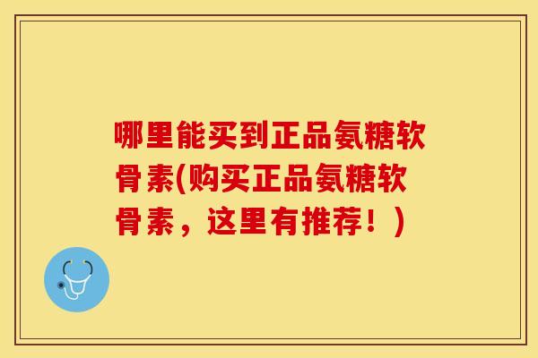 哪里能买到正品氨糖软骨素(购买正品氨糖软骨素，这里有推荐！)