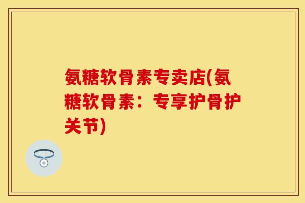 氨糖软骨素专卖店(氨糖软骨素：专享护骨护关节)