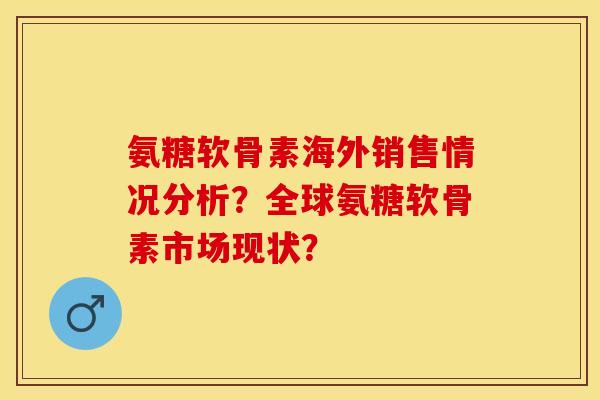 氨糖软骨素海外销售情况分析？全球氨糖软骨素市场现状？-第1张图片-关节保镖