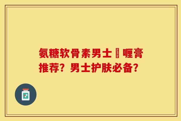 氨糖软骨素男士啫喱膏推荐?男士护肤必备?-第1张图片-关节保镖 氨糖软骨素男士啫喱膏推荐?男士护肤必备?-第1张图片-关节保镖