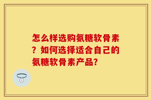 怎么样选购氨糖软骨素？如何选择适合自己的氨糖软骨素产品？