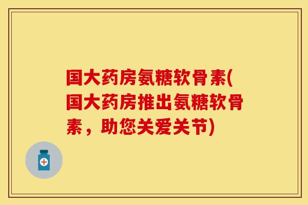 国大药房氨糖软骨素(国大药房推出氨糖软骨素，助您关爱关节)
