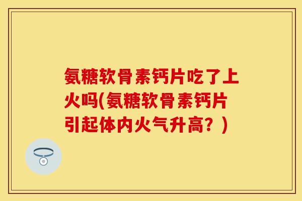 氨糖软骨素钙片吃了上火吗(氨糖软骨素钙片引起体内火气升高？)