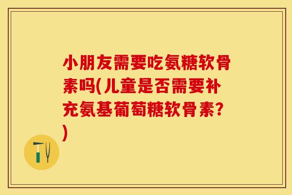 小朋友需要吃氨糖软骨素吗(儿童是否需要补充氨基葡萄糖软骨素？)