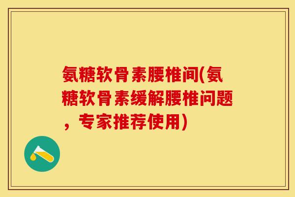 氨糖软骨素腰椎间(氨糖软骨素缓解腰椎问题，专家推荐使用)