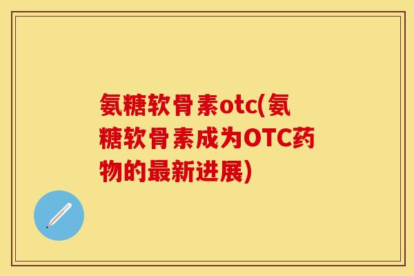氨糖软骨素otc(氨糖软骨素成为OTC药物的最新进展)