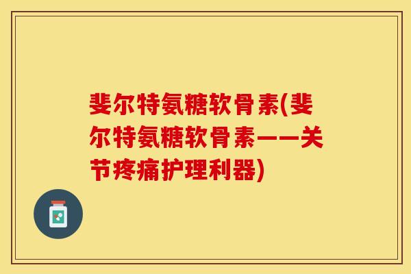 斐尔特氨糖软骨素(斐尔特氨糖软骨素——关节疼痛护理利器)