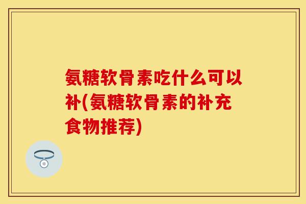 氨糖软骨素吃什么可以补(氨糖软骨素的补充食物推荐)