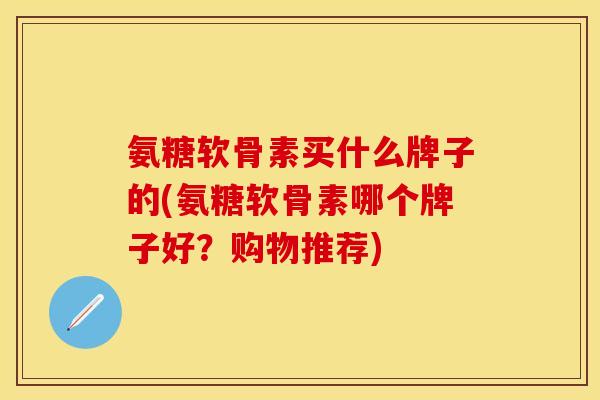 氨糖软骨素买什么牌子的(氨糖软骨素哪个牌子好？购物推荐)
